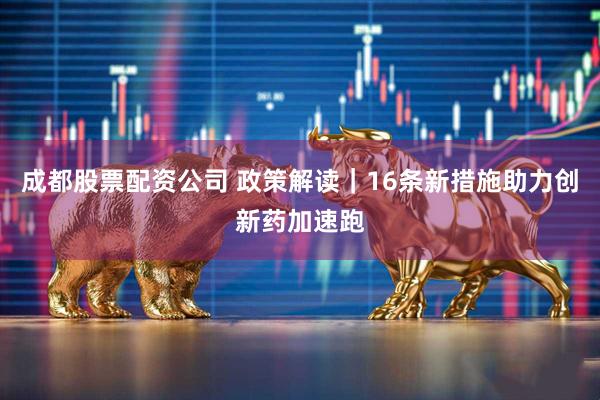 成都股票配资公司 政策解读｜16条新措施助力创新药加速跑