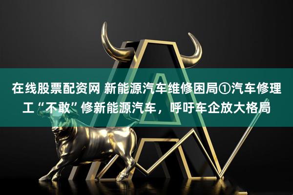 在线股票配资网 新能源汽车维修困局①汽车修理工“不敢”修新能源汽车，呼吁车企放大格局