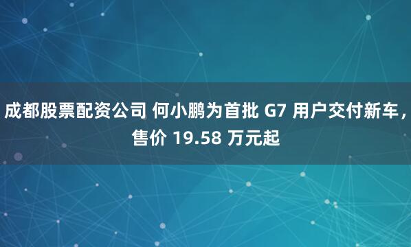 成都股票配资公司 何小鹏为首批 G7 用户交付新车，售价 19.58 万元起