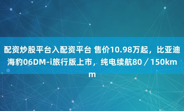 配资炒股平台入配资平台 售价10.98万起，比亚迪海豹06DM-i旅行版上市，纯电续航80／150km