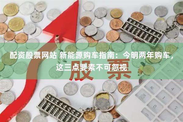 配资股票网站 新能源购车指南：今明两年购车，这三点要素不可忽视