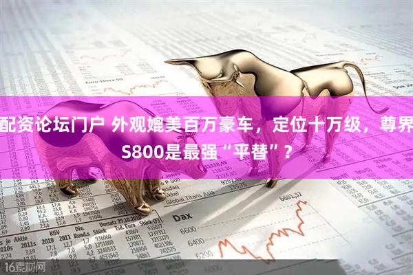 配资论坛门户 外观媲美百万豪车，定位十万级，尊界S800是最强“平替”？