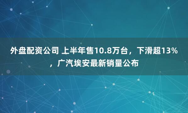 外盘配资公司 上半年售10.8万台，下滑超13%，广汽埃安最新销量公布