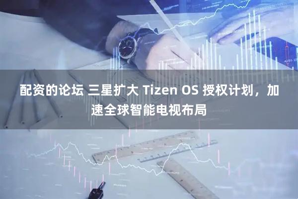 配资的论坛 三星扩大 Tizen OS 授权计划，加速全球智能电视布局