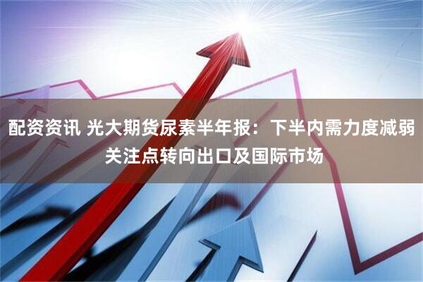 配资资讯 光大期货尿素半年报：下半内需力度减弱 关注点转向出口及国际市场