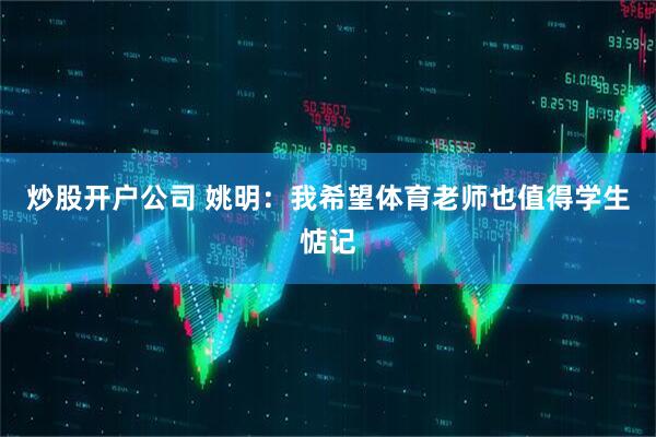 炒股开户公司 姚明：我希望体育老师也值得学生惦记