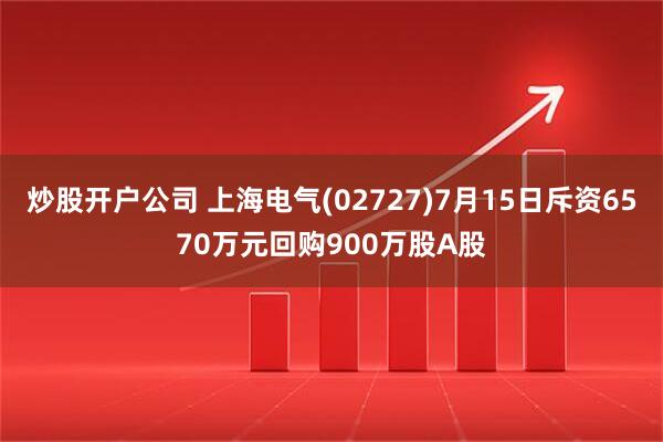 炒股开户公司 上海电气(02727)7月15日斥资6570万元回购900万股A股