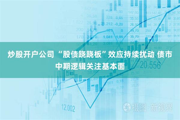 炒股开户公司 “股债跷跷板”效应持续扰动 债市中期逻辑关注基本面
