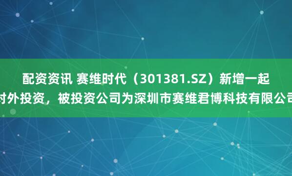 配资资讯 赛维时代（301381.SZ）新增一起对外投资，被投资公司为深圳市赛维君博科技有限公司