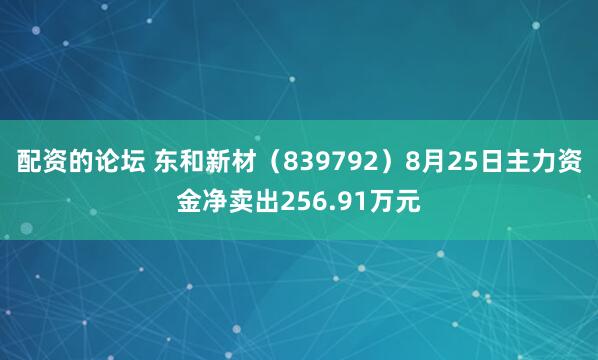 配资的论坛 东和新材（839792）8月25日主力资金净卖出256.91万元