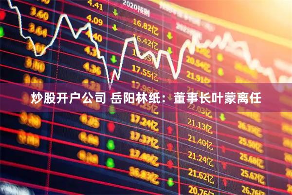 炒股开户公司 岳阳林纸：董事长叶蒙离任