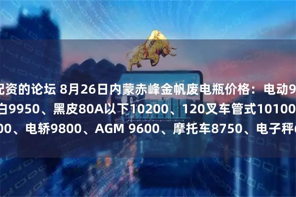 配资的论坛 8月26日内蒙赤峰金帆废电瓶价格：电动9900、电信9450、大白9950、黑皮80A以下10200、120叉车管式10100、电轿9800、AGM 9600、摩托车8750、电子秤6150。（单位：元/吨）