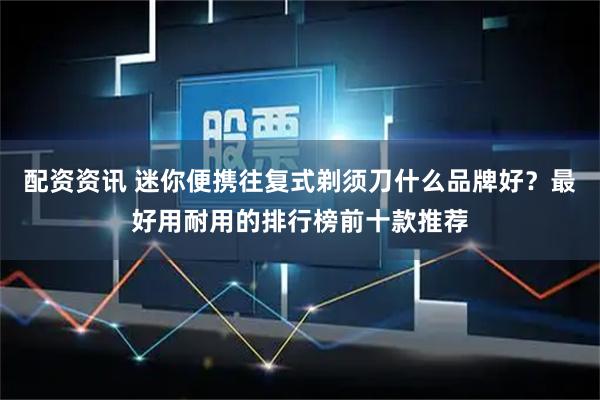 配资资讯 迷你便携往复式剃须刀什么品牌好？最好用耐用的排行榜前十款推荐