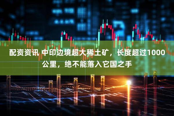 配资资讯 中印边境超大稀土矿，长度超过1000公里，绝不能落入它国之手