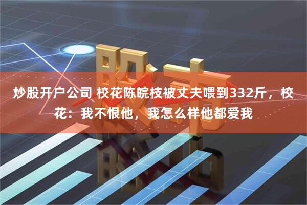 炒股开户公司 校花陈皖枝被丈夫喂到332斤，校花：我不恨他，我怎么样他都爱我