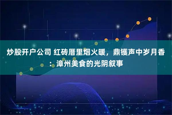 炒股开户公司 红砖厝里烟火暖，鼎镬声中岁月香：漳州美食的光阴叙事
