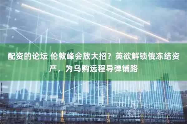 配资的论坛 伦敦峰会放大招？英欲解锁俄冻结资产，为乌购远程导弹铺路