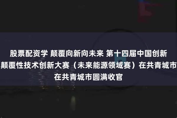 股票配资学 颠覆向新向未来 第十四届中国创新创业大赛颠覆性技术创新大赛（未来能源领域赛）在共青城市圆满收官