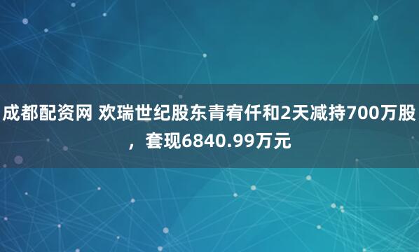 成都配资网 欢瑞世纪股东青宥仟和2天减持700万股，套现6840.99万元