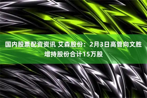 国内股票配资资讯 艾森股份：2月3日高管向文胜增持股份合计15万股
