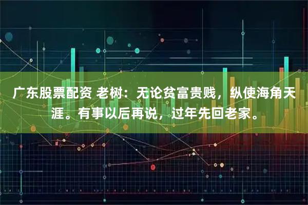 广东股票配资 老树：无论贫富贵贱，纵使海角天涯。有事以后再说，过年先回老家。