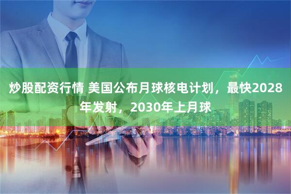 炒股配资行情 美国公布月球核电计划，最快2028年发射，2030年上月球