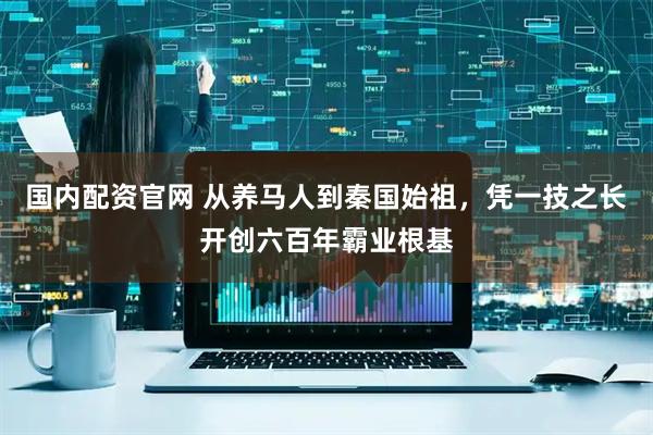 国内配资官网 从养马人到秦国始祖，凭一技之长开创六百年霸业根基