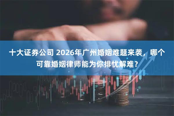十大证券公司 2026年广州婚姻难题来袭，哪个可靠婚姻律师能为你排忧解难？