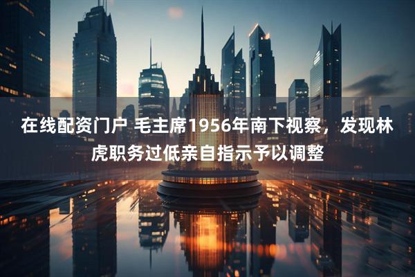 在线配资门户 毛主席1956年南下视察，发现林虎职务过低亲自指示予以调整