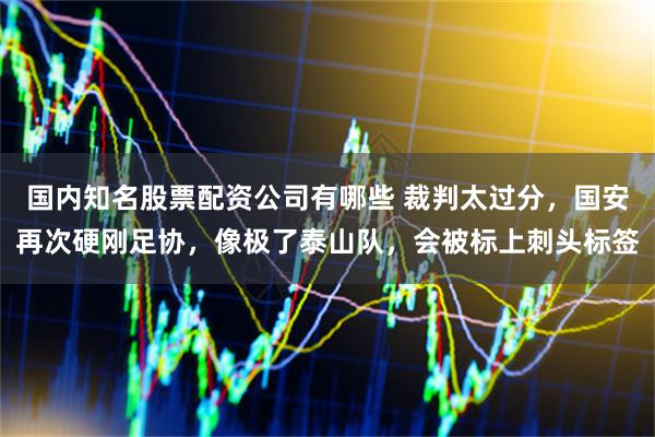 国内知名股票配资公司有哪些 裁判太过分，国安再次硬刚足协，像极了泰山队，会被标上刺头标签