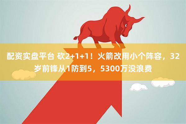 配资实盘平台 砍2+1+1！火箭改用小个阵容，32岁前锋从1防到5，5300万没浪费