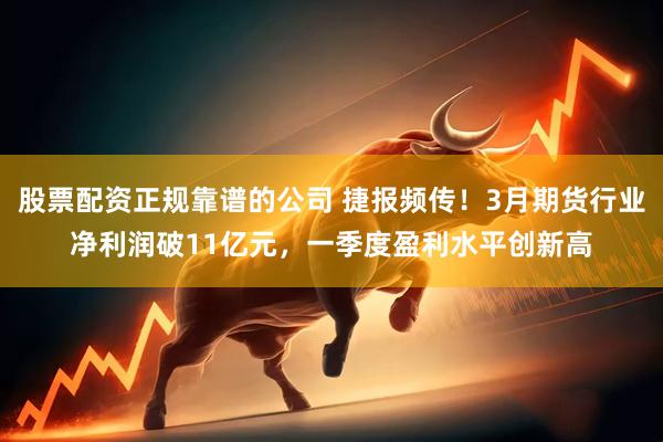 股票配资正规靠谱的公司 捷报频传！3月期货行业净利润破11亿元，一季度盈利水平创新高