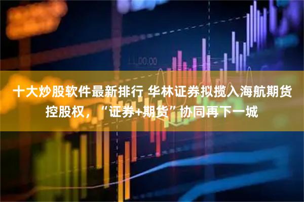十大炒股软件最新排行 华林证券拟揽入海航期货控股权，“证券+期货”协同再下一城